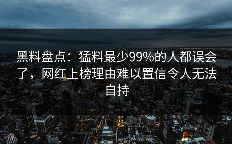 黑料盘点：猛料最少99%的人都误会了，网红上榜理由难以置信令人无法自持