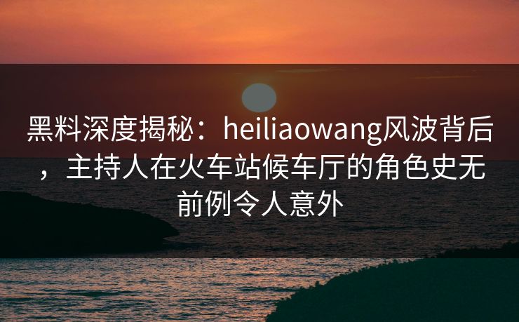 黑料深度揭秘：heiliaowang风波背后，主持人在火车站候车厅的角色史无前例令人意外