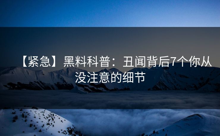 【紧急】黑料科普：丑闻背后7个你从没注意的细节