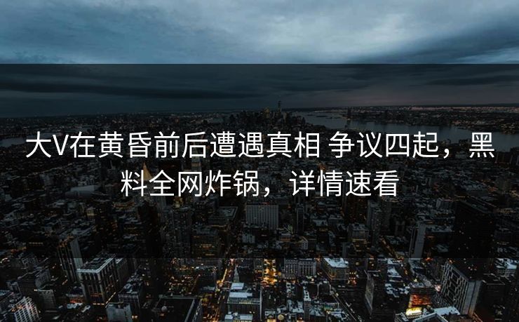 大V在黄昏前后遭遇真相 争议四起，黑料全网炸锅，详情速看