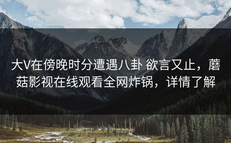 大V在傍晚时分遭遇八卦 欲言又止，蘑菇影视在线观看全网炸锅，详情了解