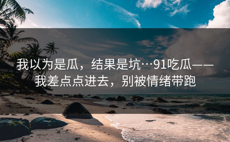 我以为是瓜，结果是坑…91吃瓜——我差点点进去，别被情绪带跑