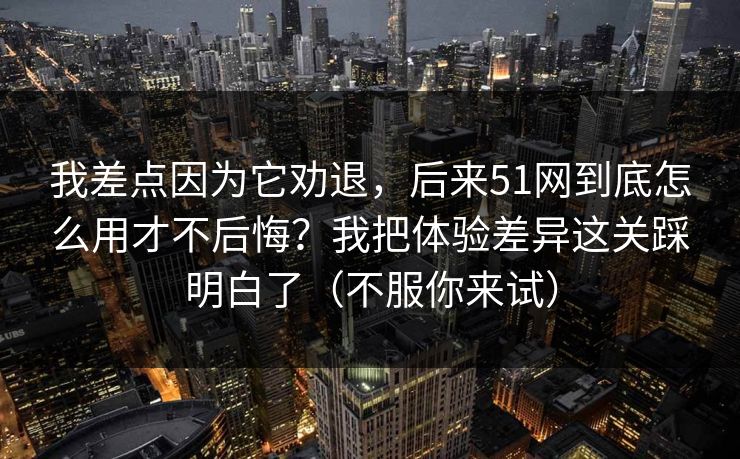 我差点因为它劝退，后来51网到底怎么用才不后悔？我把体验差异这关踩明白了（不服你来试）