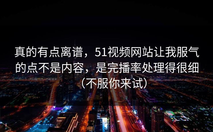 真的有点离谱，51视频网站让我服气的点不是内容，是完播率处理得很细（不服你来试）