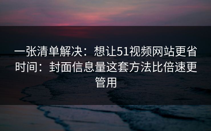 一张清单解决：想让51视频网站更省时间：封面信息量这套方法比倍速更管用