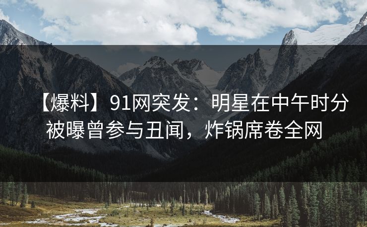 【爆料】91网突发:明星在中午时分被曝曾参与丑闻,炸锅席卷全网 【爆料】91网突发:明星在中午时分被曝曾参与丑闻,炸锅席卷全网
