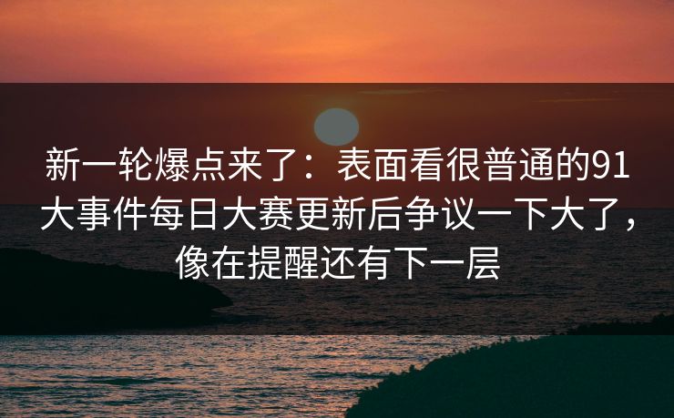 新一轮爆点来了：表面看很普通的91大事件每日大赛更新后争议一下大了，像在提醒还有下一层