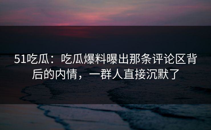 51吃瓜：吃瓜爆料曝出那条评论区背后的内情，一群人直接沉默了